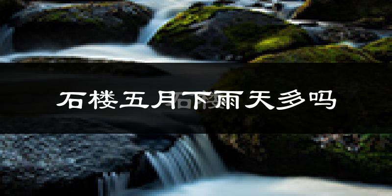 石楼五月下雨天多吗?石楼5月份降雨量多少?